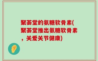 聚荟堂的氨糖软骨素(聚荟堂推出氨糖软骨素，关爱关节健康)