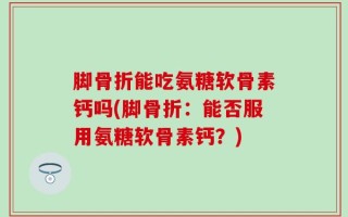 脚骨折能吃氨糖软骨素钙吗(脚骨折：能否服用氨糖软骨素钙？)