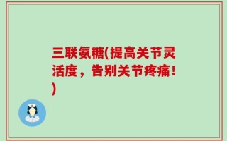 三联氨糖(提高关节灵活度，告别关节疼痛！)