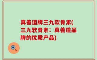 真善道牌三九软骨素(三九软骨素：真善道品牌的优质产品)