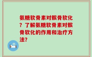 氨糖软骨素对髌骨软化？了解氨糖软骨素对髌骨软化的作用和治疗方法？