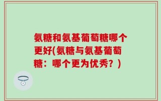 氨糖和氨基葡萄糖哪个更好(氨糖与氨基葡萄糖：哪个更为优秀？)