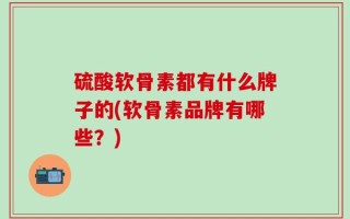 硫酸软骨素都有什么牌子的(软骨素品牌有哪些？)