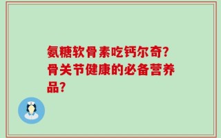 氨糖软骨素吃钙尔奇？骨关节健康的必备营养品？