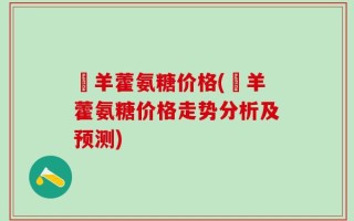 婬羊藿氨糖价格(婬羊藿氨糖价格走势分析及预测)