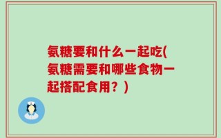 氨糖要和什么一起吃(氨糖需要和哪些食物一起搭配食用？)