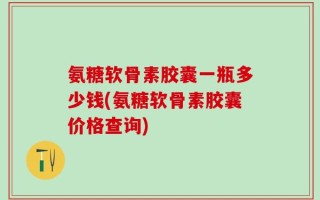 氨糖软骨素胶囊一瓶多少钱(氨糖软骨素胶囊价格查询)