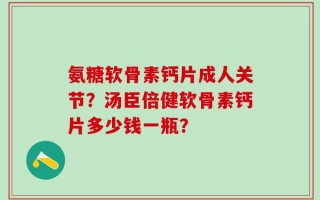 氨糖软骨素钙片成人关节？汤臣倍健软骨素钙片多少钱一瓶？