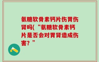氨糖软骨素钙片伤胃伤肾吗(“氨糖软骨素钙片是否会对胃肾造成伤害？”