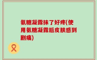 氨糖凝露抹了好疼(使用氨糖凝露后皮肤感到剧痛)