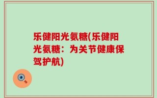 乐健阳光氨糖(乐健阳光氨糖：为关节健康保驾护航)
