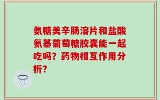 氨糖美辛肠溶片和盐酸氨基葡萄糖胶囊能一起吃吗？药物相互作用分析？