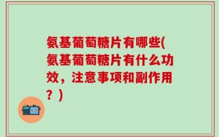 氨基葡萄糖片有哪些(氨基葡萄糖片有什么功效，注意事项和副作用？)