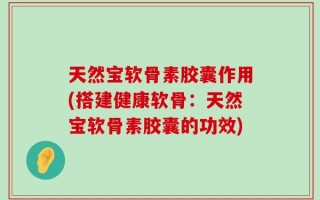 天然宝软骨素胶囊作用(搭建健康软骨：天然宝软骨素胶囊的功效)