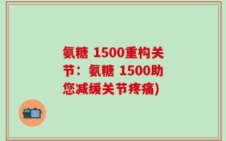氨糖 1500重构关节：氨糖 1500助您减缓关节疼痛)