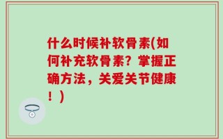 什么时候补软骨素(如何补充软骨素？掌握正确方法，关爱关节健康！)