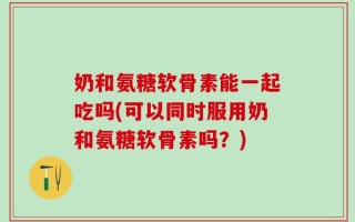 奶和氨糖软骨素能一起吃吗(可以同时服用奶和氨糖软骨素吗？)