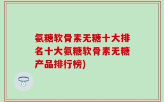 氨糖软骨素无糖十大排名十大氨糖软骨素无糖产品排行榜)