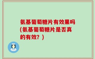 氨基葡萄糖片有效果吗(氨基葡萄糖片是否真的有效？)