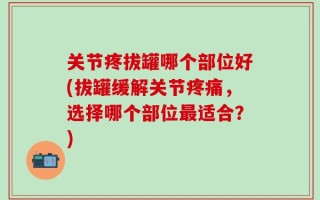 关节疼拔罐哪个部位好(拔罐缓解关节疼痛，选择哪个部位最适合？)