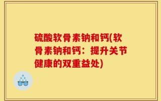 硫酸软骨素钠和钙(软骨素钠和钙：提升关节健康的双重益处)