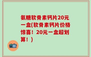 氨糖软骨素钙片20元一盒(软骨素钙片价格惊喜！20元一盒超划算！)