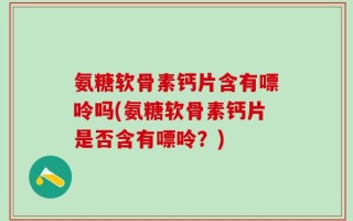 氨糖软骨素钙片含有嘌呤吗(氨糖软骨素钙片是否含有嘌呤？)