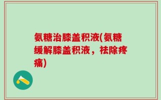 氨糖治膝盖积液(氨糖缓解膝盖积液，祛除疼痛)