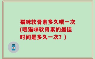猫咪软骨素多久喂一次(喂猫咪软骨素的最佳时间是多久一次？)