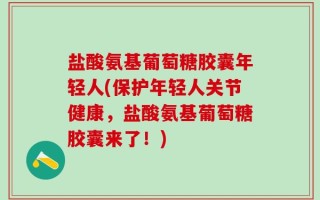 盐酸氨基葡萄糖胶囊年轻人(保护年轻人关节健康，盐酸氨基葡萄糖胶囊来了！)