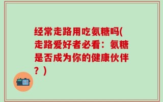 经常走路用吃氨糖吗(走路爱好者必看：氨糖是否成为你的健康伙伴？)