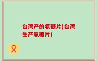 台湾产的氨糖片(台湾生产氨糖片)
