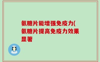 氨糖片能增强免疫力(氨糖片提高免疫力效果显著