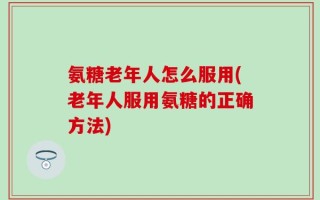 氨糖老年人怎么服用(老年人服用氨糖的正确方法)