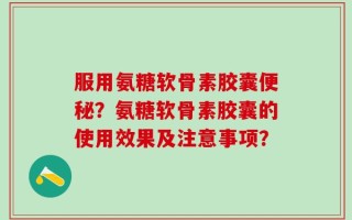 服用氨糖软骨素胶囊便秘？氨糖软骨素胶囊的使用效果及注意事项？