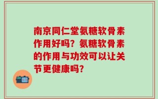 南京同仁堂氨糖软骨素作用好吗？氨糖软骨素的作用与功效可以让关节更健康吗？