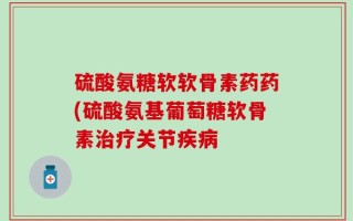 硫酸氨糖软软骨素药药(硫酸氨基葡萄糖软骨素治疗关节疾病