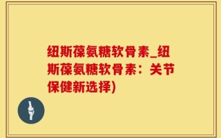 纽斯葆氨糖软骨素_纽斯葆氨糖软骨素：关节保健新选择)