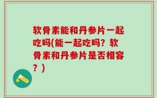 软骨素能和丹参片一起吃吗(能一起吃吗？软骨素和丹参片是否相容？)