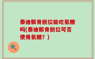 泰迪髌骨脱位能吃氨糖吗(泰迪髌骨脱位可否使用氨糖？)
