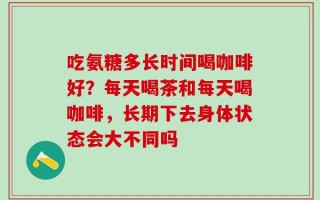 吃氨糖多长时间喝咖啡好？每天喝茶和每天喝咖啡，长期下去身体状态会大不同吗
