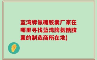 蓝湾牌氨糖胶囊厂家在哪里寻找蓝湾牌氨糖胶囊的制造商所在地)