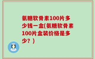 氨糖软骨素100片多少钱一盒(氨糖软骨素100片盒装价格是多少？)
