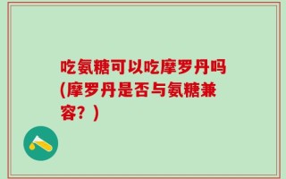 吃氨糖可以吃摩罗丹吗(摩罗丹是否与氨糖兼容？)