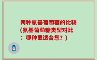 两种氨基葡萄糖的比较(氨基葡萄糖类型对比：哪种更适合您？)