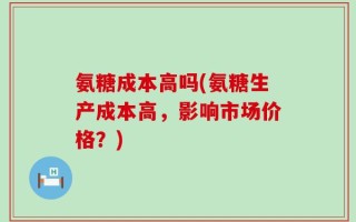 氨糖成本高吗(氨糖生产成本高，影响市场价格？)