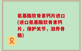 氨基酸软骨素钙片进口(进口氨基酸软骨素钙片，保护关节，滋养骨骼)