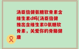 汤臣倍健氨糖软骨素含维生素d吗(汤臣倍健推出含维生素D氨糖软骨素，关爱你的骨骼健康