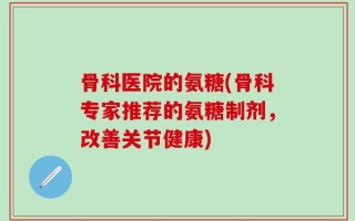 骨科医院的氨糖(骨科专家推荐的氨糖制剂，改善关节健康)