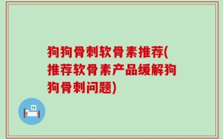 狗狗骨刺软骨素推荐(推荐软骨素产品缓解狗狗骨刺问题)